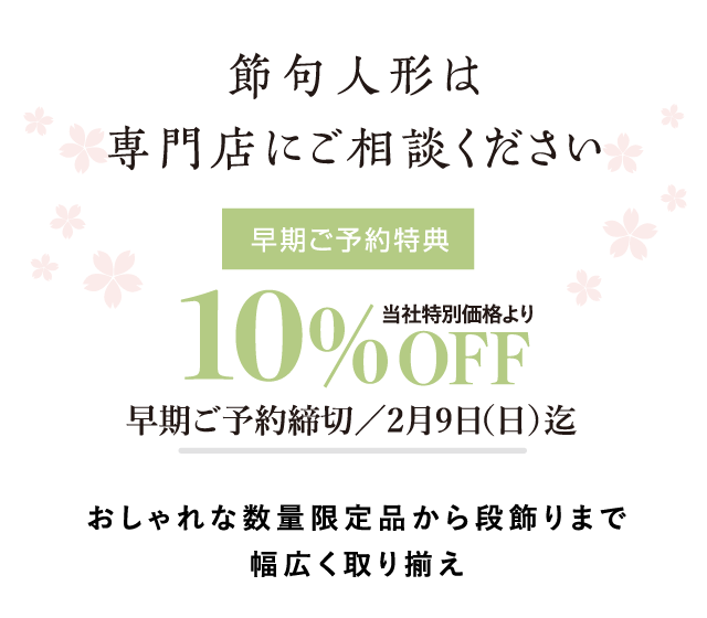 節句人形は専門店にご相談ください。早期ご予約特典:当社特別価格より10%OFF 早期ご予約締め切り: 雛人形は、2025/2/9(日)迄